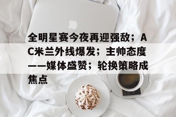 关于全明星赛今夜再迎强敌；AC米兰外线爆发；主帅态度——媒体盛赞；轮换策略成焦点的信息