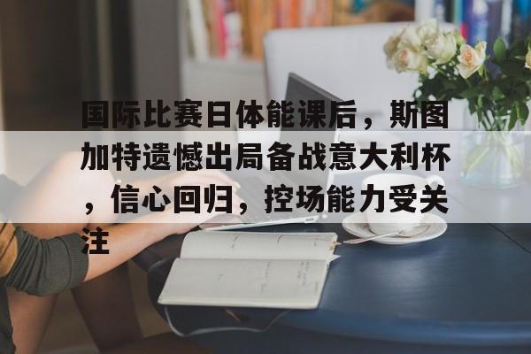 包含国际比赛日体能课后，斯图加特遗憾出局备战意大利杯，信心回归，控场能力受关注的词条